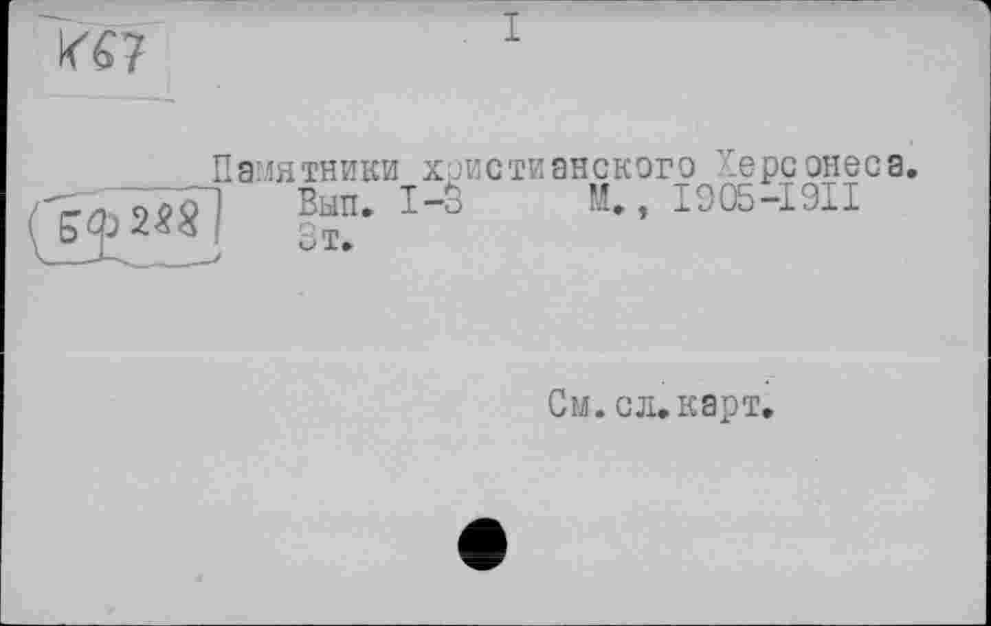 ﻿К67
Ф 2^8
Памятники христианского уерсонеса
Выти І-S M», I905-I9II
См. с л. карт»